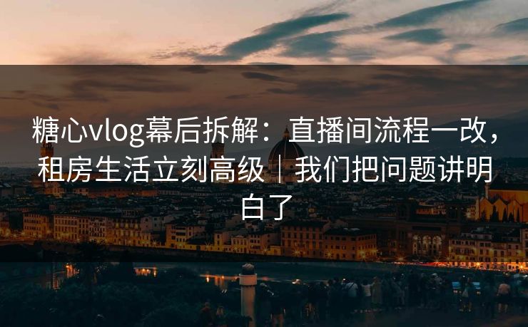 糖心vlog幕后拆解：直播间流程一改，租房生活立刻高级｜我们把问题讲明白了