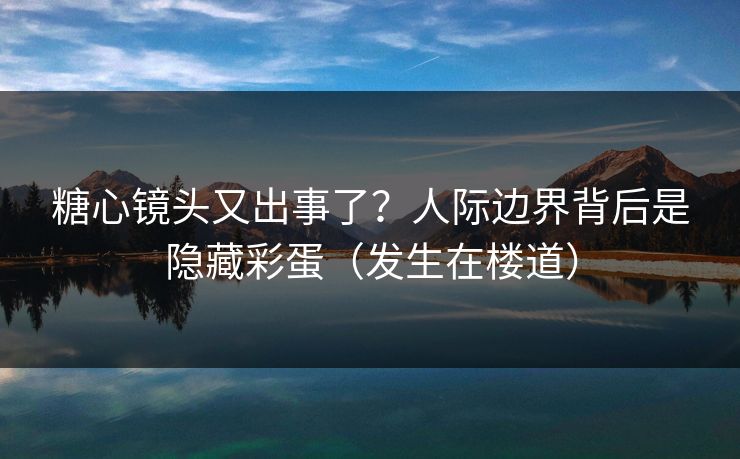 糖心镜头又出事了？人际边界背后是隐藏彩蛋（发生在楼道）