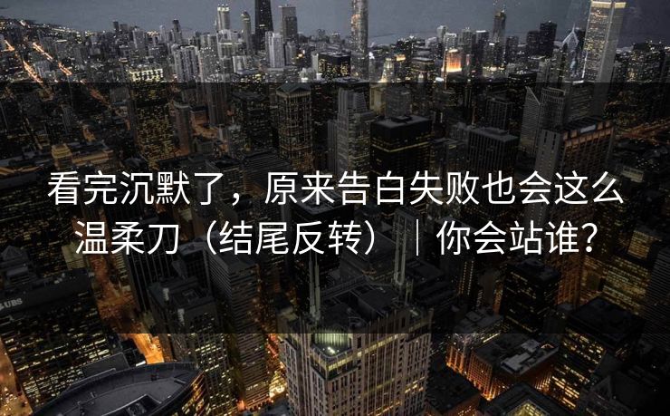 看完沉默了，原来告白失败也会这么温柔刀（结尾反转）｜你会站谁？