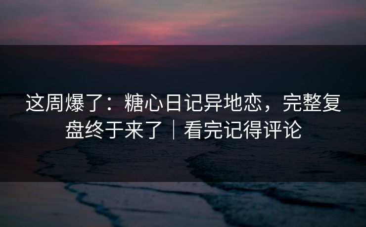 这周爆了：糖心日记异地恋，完整复盘终于来了｜看完记得评论