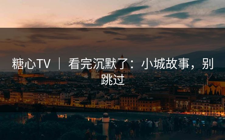 糖心TV ｜ 看完沉默了：小城故事，别跳过