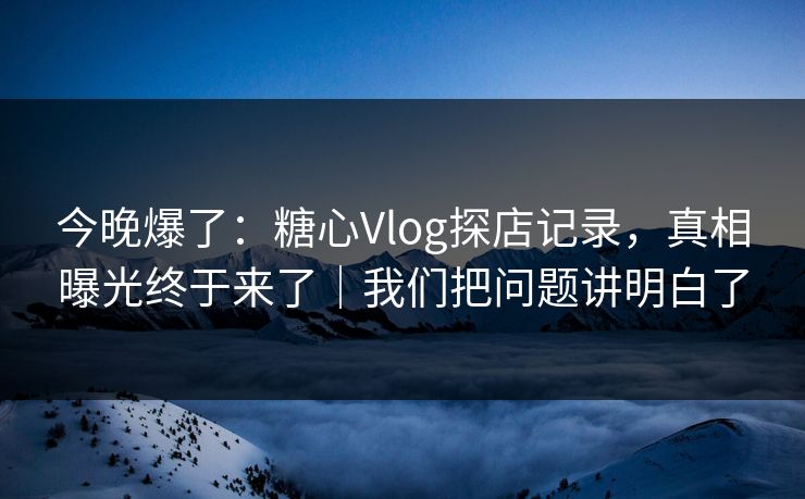 今晚爆了：糖心Vlog探店记录，真相曝光终于来了｜我们把问题讲明白了