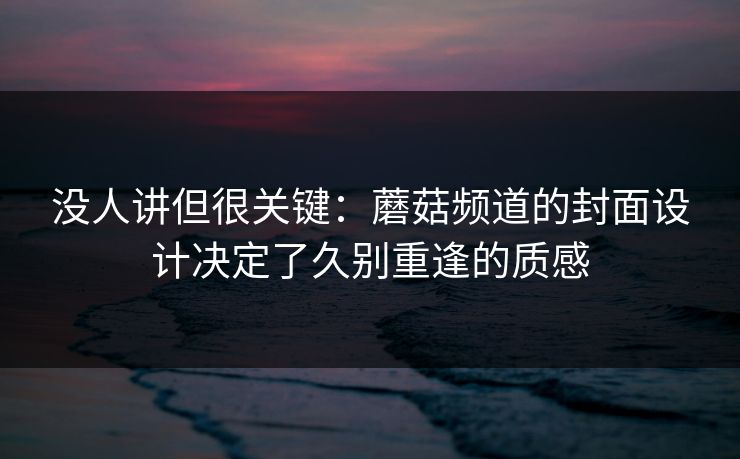 没人讲但很关键：蘑菇频道的封面设计决定了久别重逢的质感