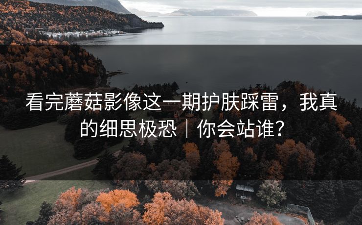 看完蘑菇影像这一期护肤踩雷,我真的细思极恐|你会站谁? 看完蘑菇影像这一期护肤踩雷,我真的细思极恐|你会站谁?